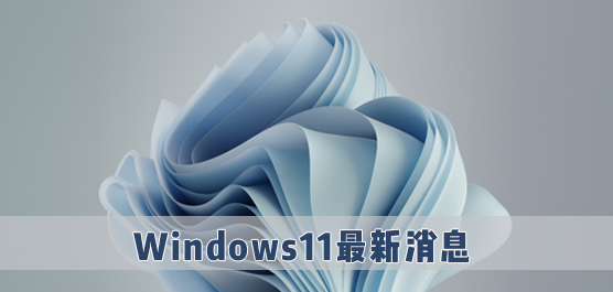 Win11最新消息_微软Windows11最新动态_官方正版Win11最新消息